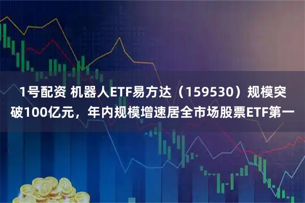1号配资 机器人ETF易方达（159530）规模突破100亿元，年内规模增速居全市场股票ETF第一