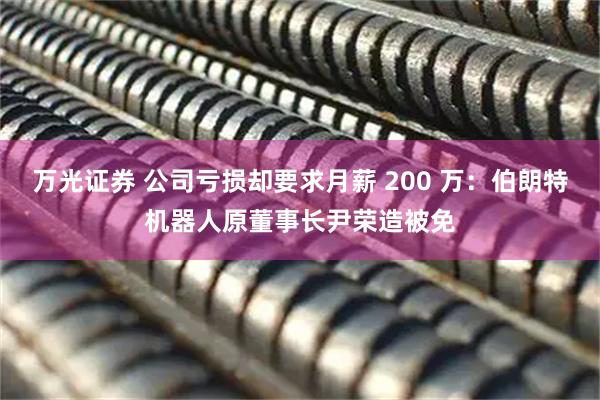 万光证券 公司亏损却要求月薪 200 万：伯朗特机器人原董事长尹荣造被免