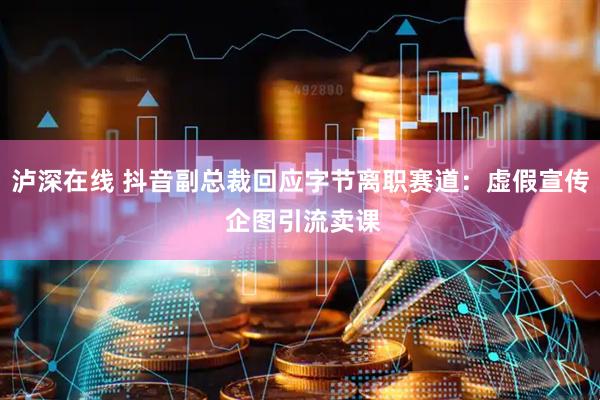 泸深在线 抖音副总裁回应字节离职赛道：虚假宣传 企图引流卖课