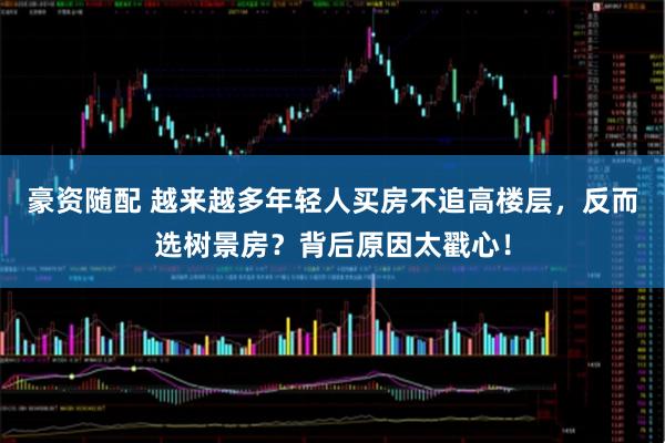 豪资随配 越来越多年轻人买房不追高楼层，反而选树景房？背后原因太戳心！
