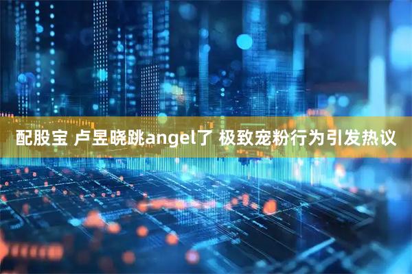配股宝 卢昱晓跳angel了 极致宠粉行为引发热议