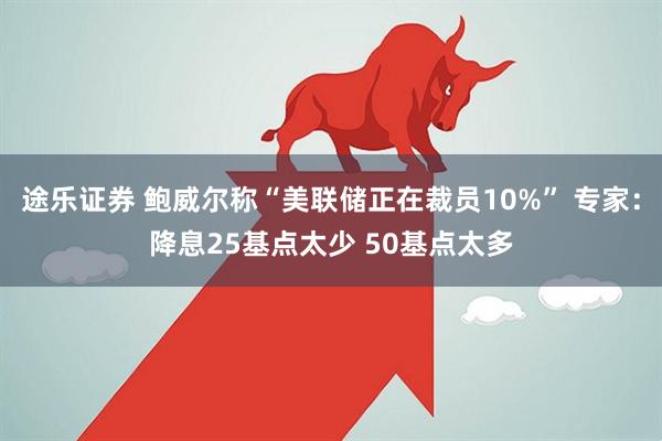 途乐证券 鲍威尔称“美联储正在裁员10%” 专家:降息25基点太少 50基点太多