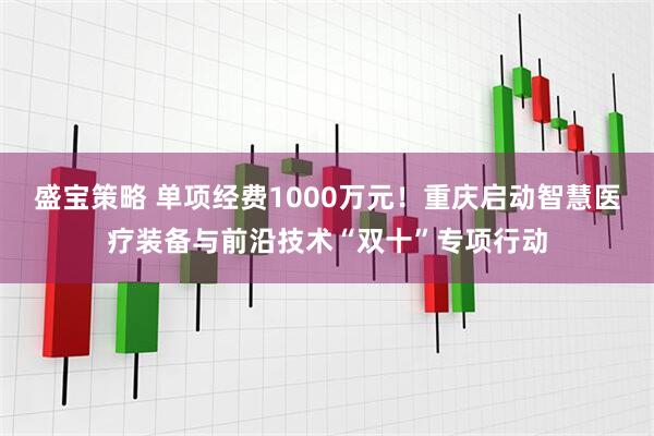 盛宝策略 单项经费1000万元!重庆启动智慧医疗装备与前沿技术“双十”专项行动