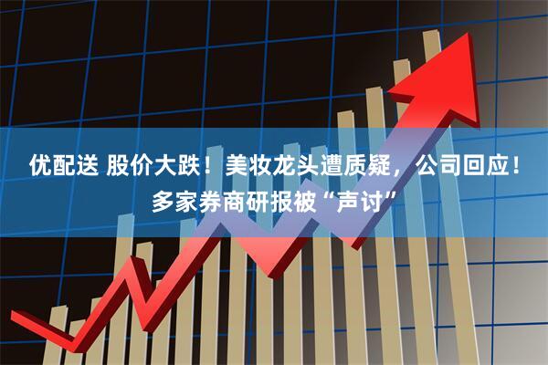 优配送 股价大跌!美妆龙头遭质疑,公司回应!多家券商研报被“声讨”