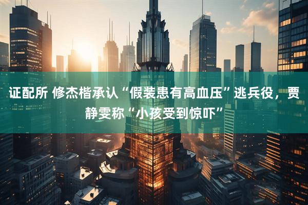 证配所 修杰楷承认“假装患有高血压”逃兵役,贾静雯称“小孩受到惊吓”