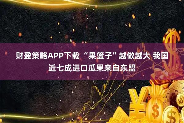 财盈策略APP下载 “果篮子”越做越大 我国近七成进口瓜果来自东盟