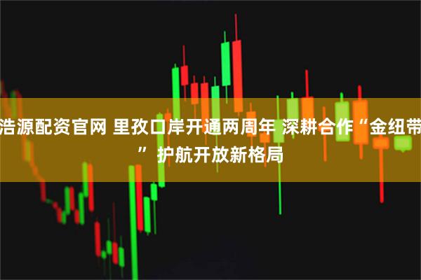 浩源配资官网 里孜口岸开通两周年 深耕合作“金纽带” 护航开放新格局