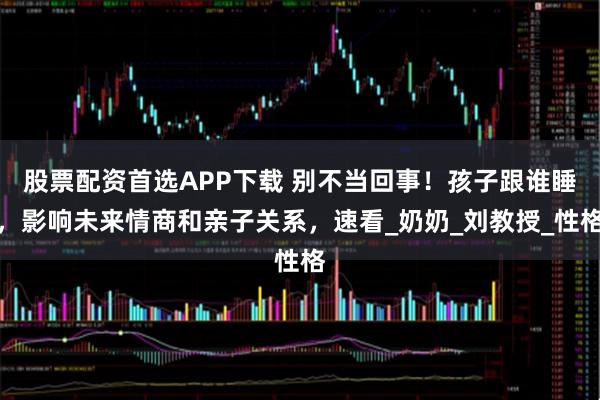 股票配资首选APP下载 别不当回事!孩子跟谁睡,影响未来情商和亲子关系,速看_奶奶_刘教授_性格