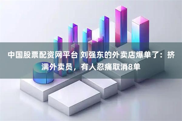 中国股票配资网平台 刘强东的外卖店爆单了：挤满外卖员，有人忍痛取消8单