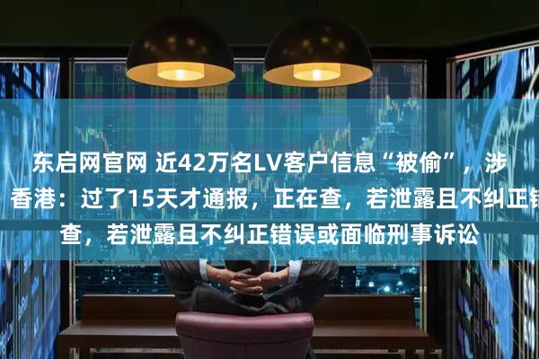 东启网官网 近42万名LV客户信息“被偷”，涉姓名、购物记录等！香港：过了15天才通报，正在查，若泄露且不纠正错误或面临刑事诉讼