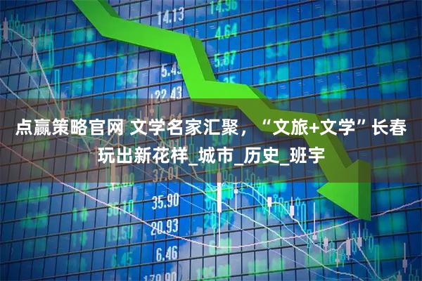 点赢策略官网 文学名家汇聚，“文旅+文学”长春玩出新花样_城市_历史_班宇