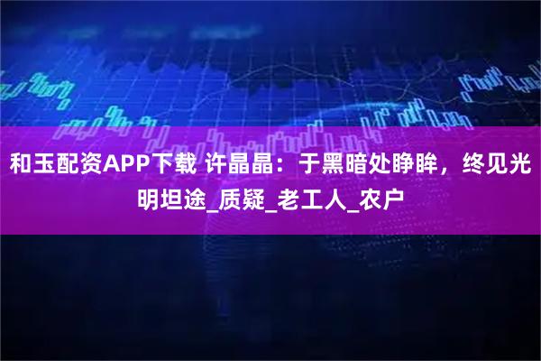 和玉配资APP下载 许晶晶:于黑暗处睁眸,终见光明坦途_质疑_老工人_农户