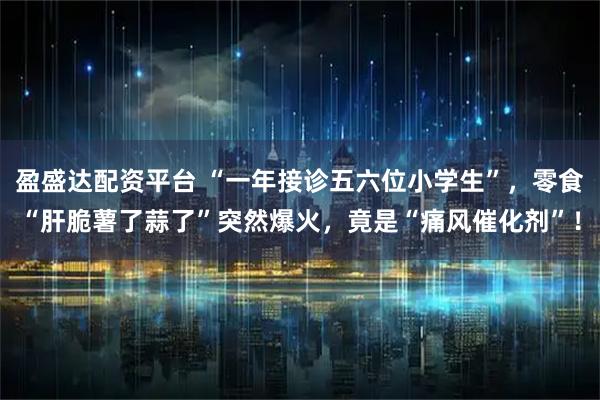 盈盛达配资平台 “一年接诊五六位小学生”,零食“肝脆薯了蒜了”突然爆火,竟是“痛风催化剂”!
