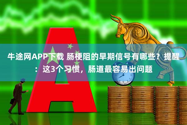 牛途网APP下载 肠梗阻的早期信号有哪些?提醒:这3个习惯,肠道最容易出问题
