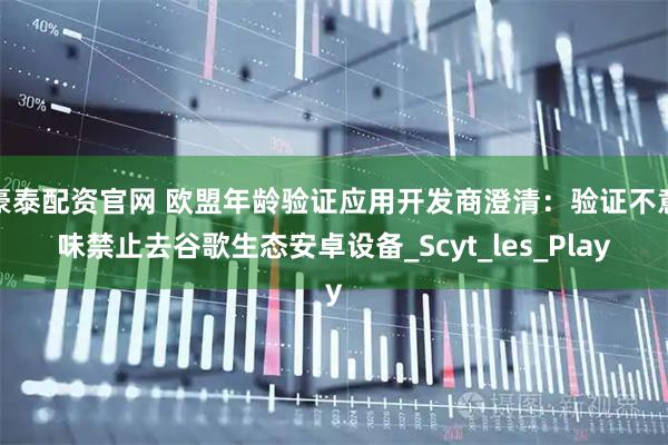 豪泰配资官网 欧盟年龄验证应用开发商澄清：验证不意味禁止去谷歌生态安卓设备_Scyt_les_Play