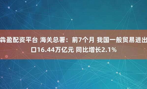 犇盈配资平台 海关总署:前7个月 我国一般贸易进出口16.44万亿元 同比增长2.1%