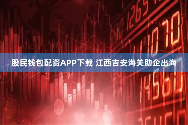 股民钱包配资APP下载 江西吉安海关助企出海