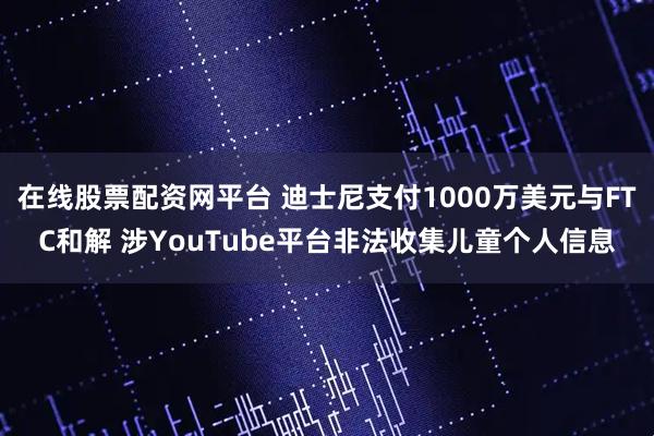 在线股票配资网平台 迪士尼支付1000万美元与FTC和解 涉YouTube平台非法收集儿童个人信息