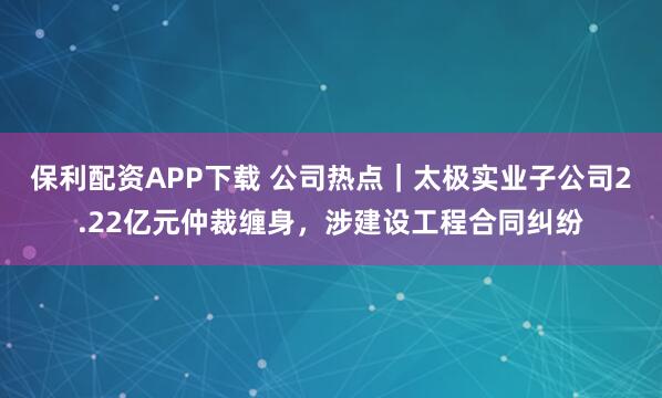保利配资APP下载 公司热点|太极实业子公司2.22亿元仲裁缠身,涉建设工程合同纠纷