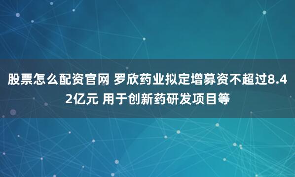 股票怎么配资官网 罗欣药业拟定增募资不超过8.42亿元 用于创新药研发项目等
