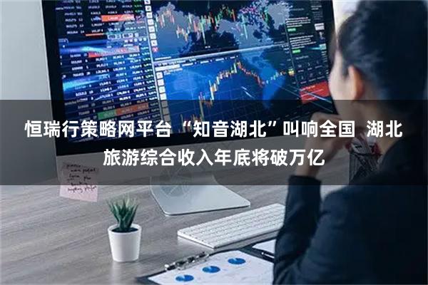 恒瑞行策略网平台 “知音湖北”叫响全国 湖北旅游综合收入年底将破万亿