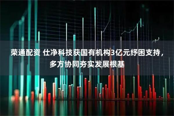 荣通配资 仕净科技获国有机构3亿元纾困支持,多方协同夯实发展根基