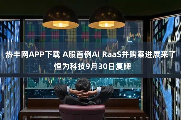 热丰网APP下载 A股首例AI RaaS并购案进展来了 恒为科技9月30日复牌