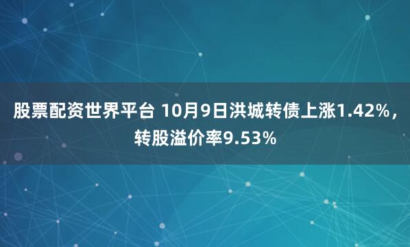 股票配资世界平台 10月9日洪城转债上涨1.42%,转股溢价率9.53%