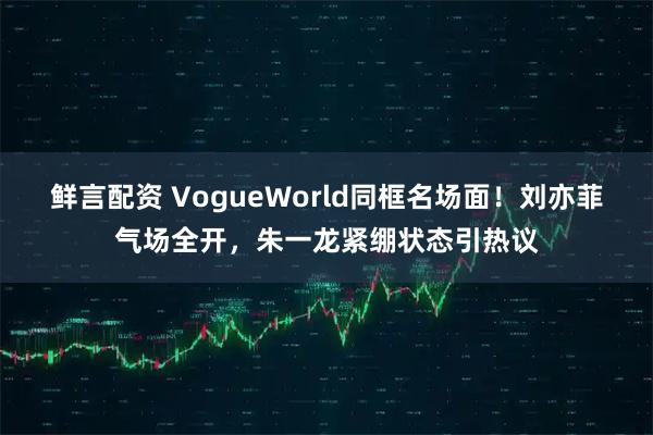 鲜言配资 VogueWorld同框名场面！刘亦菲气场全开，朱一龙紧绷状态引热议