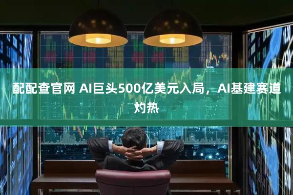 配配查官网 AI巨头500亿美元入局，AI基建赛道灼热