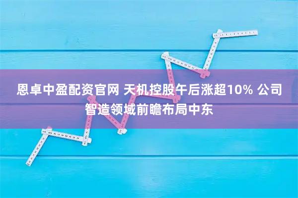 恩卓中盈配资官网 天机控股午后涨超10% 公司智造领域前瞻布局中东
