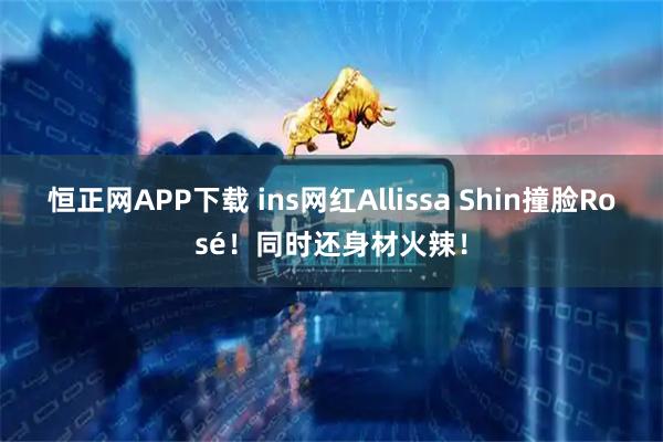 恒正网APP下载 ins网红Allissa Shin撞脸Rosé！同时还身材火辣！