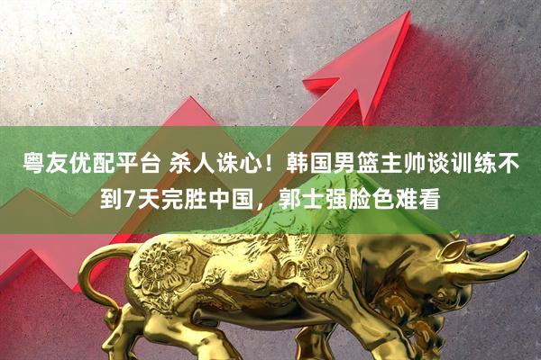 粤友优配平台 杀人诛心！韩国男篮主帅谈训练不到7天完胜中国，郭士强脸色难看