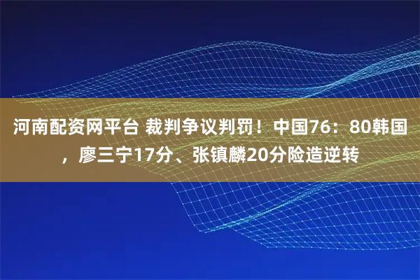 河南配资网平台 裁判争议判罚！中国76：80韩国，廖三宁17分、张镇麟20分险造逆转