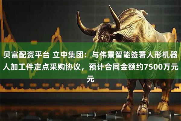 贝富配资平台 立中集团：与伟景智能签署人形机器人加工件定点采购协议，预计合同金额约7500万元