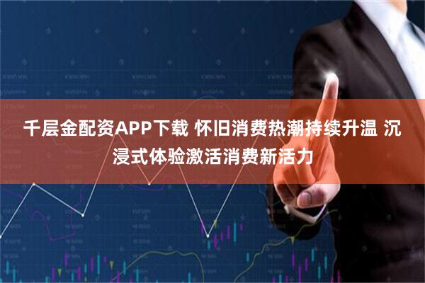 千层金配资APP下载 怀旧消费热潮持续升温 沉浸式体验激活消费新活力