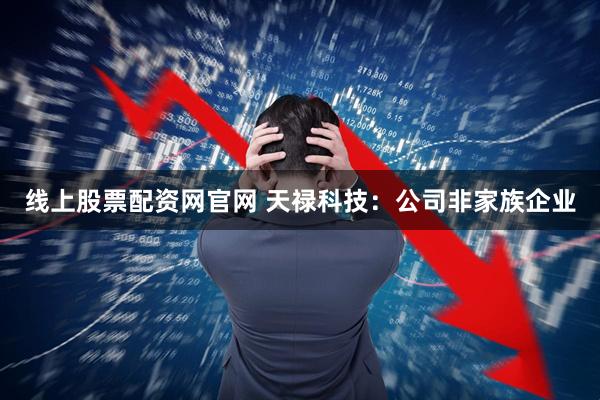 线上股票配资网官网 天禄科技：公司非家族企业