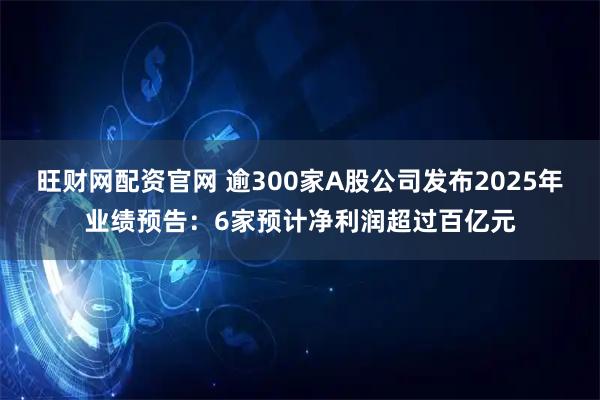旺财网配资官网 逾300家A股公司发布2025年业绩预告：6家预计净利润超过百亿元