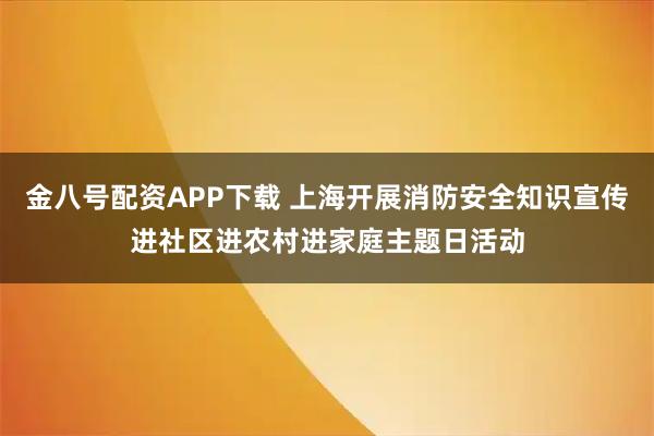 金八号配资APP下载 上海开展消防安全知识宣传进社区进农村进家庭主题日活动