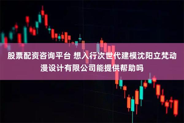 股票配资咨询平台 想入行次世代建模沈阳立梵动漫设计有限公司能提供帮助吗