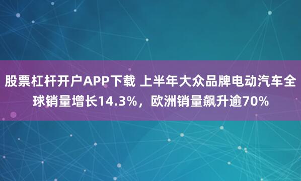 股票杠杆开户APP下载 上半年大众品牌电动汽车全球销量增长14.3%，欧洲销量飙升逾70%