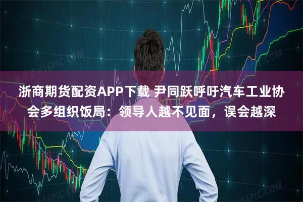 浙商期货配资APP下载 尹同跃呼吁汽车工业协会多组织饭局：领导人越不见面，误会越深