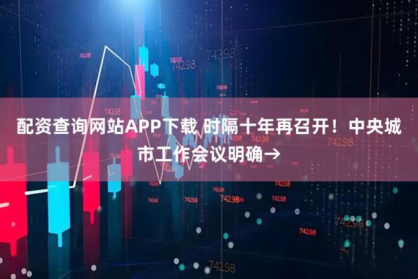 配资查询网站APP下载 时隔十年再召开！中央城市工作会议明确→