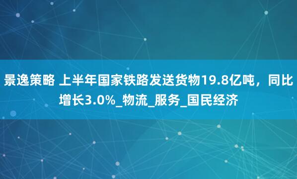 景逸策略 上半年国家铁路发送货物19.8亿吨，同比增长3.0%_物流_服务_国民经济