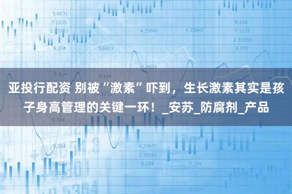 亚投行配资 别被“激素”吓到，生长激素其实是孩子身高管理的关键一环！_安苏_防腐剂_产品