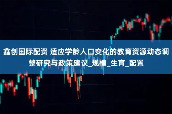 鑫创国际配资 适应学龄人口变化的教育资源动态调整研究与政策建议_规模_生育_配置