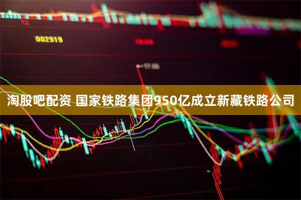 淘股吧配资 国家铁路集团950亿成立新藏铁路公司
