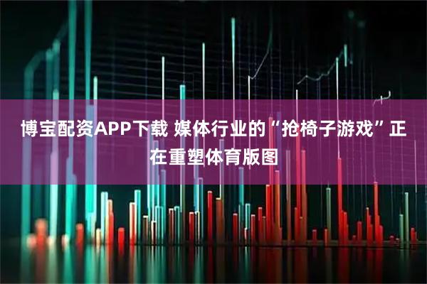 博宝配资APP下载 媒体行业的“抢椅子游戏”正在重塑体育版图