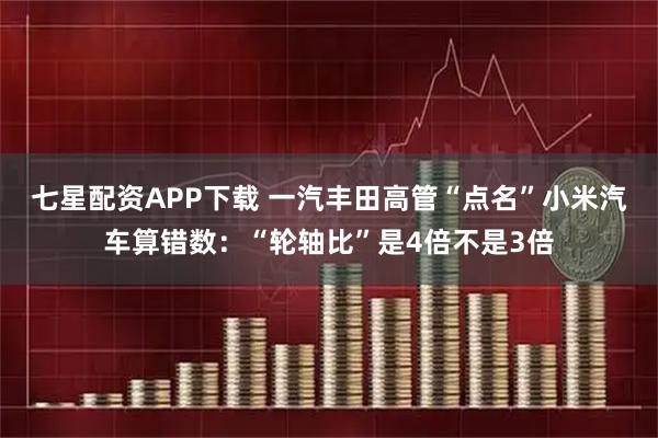 七星配资APP下载 一汽丰田高管“点名”小米汽车算错数:“轮轴比”是4倍不是3倍