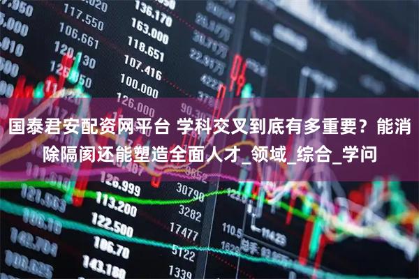 国泰君安配资网平台 学科交叉到底有多重要?能消除隔阂还能塑造全面人才_领域_综合_学问